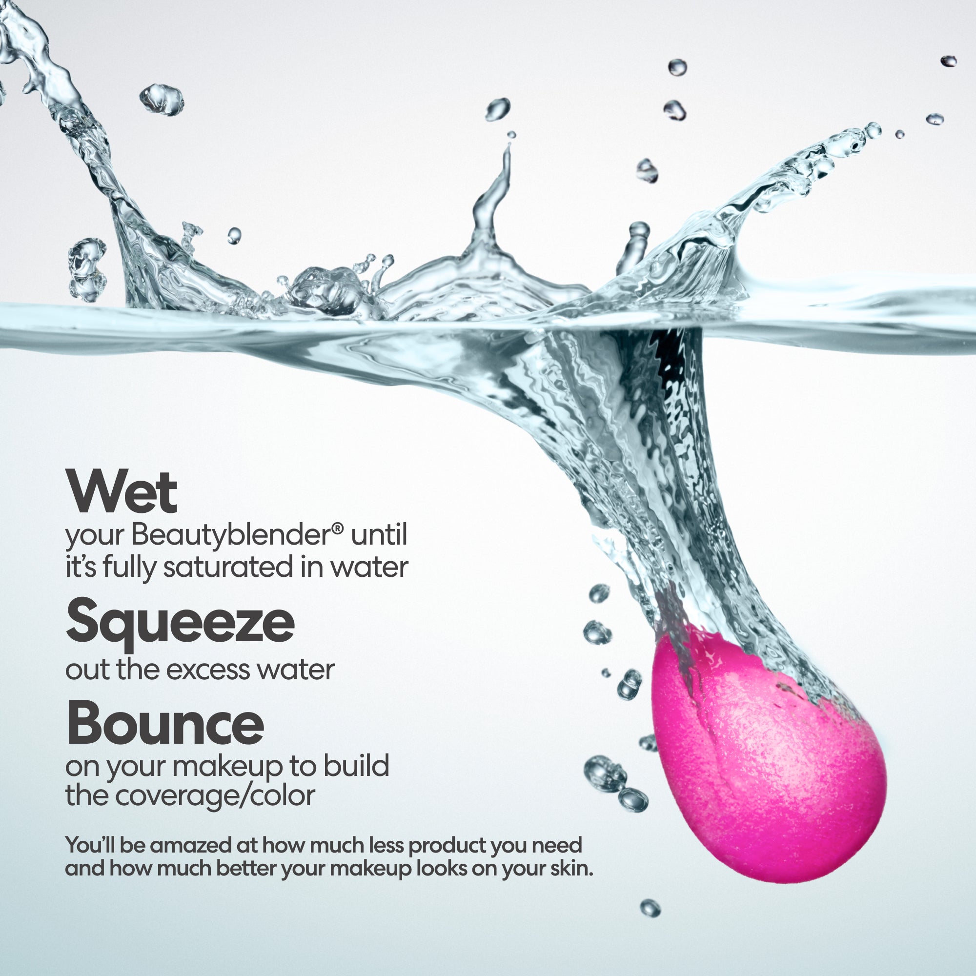 Wet your Beautyblender® until it's fully saturated in water. Squeeze out the excess water. Bounce on your makeup to build the coverage/color. You'll be amazed at how much less product you need and how much better your makeup looks on your skin.