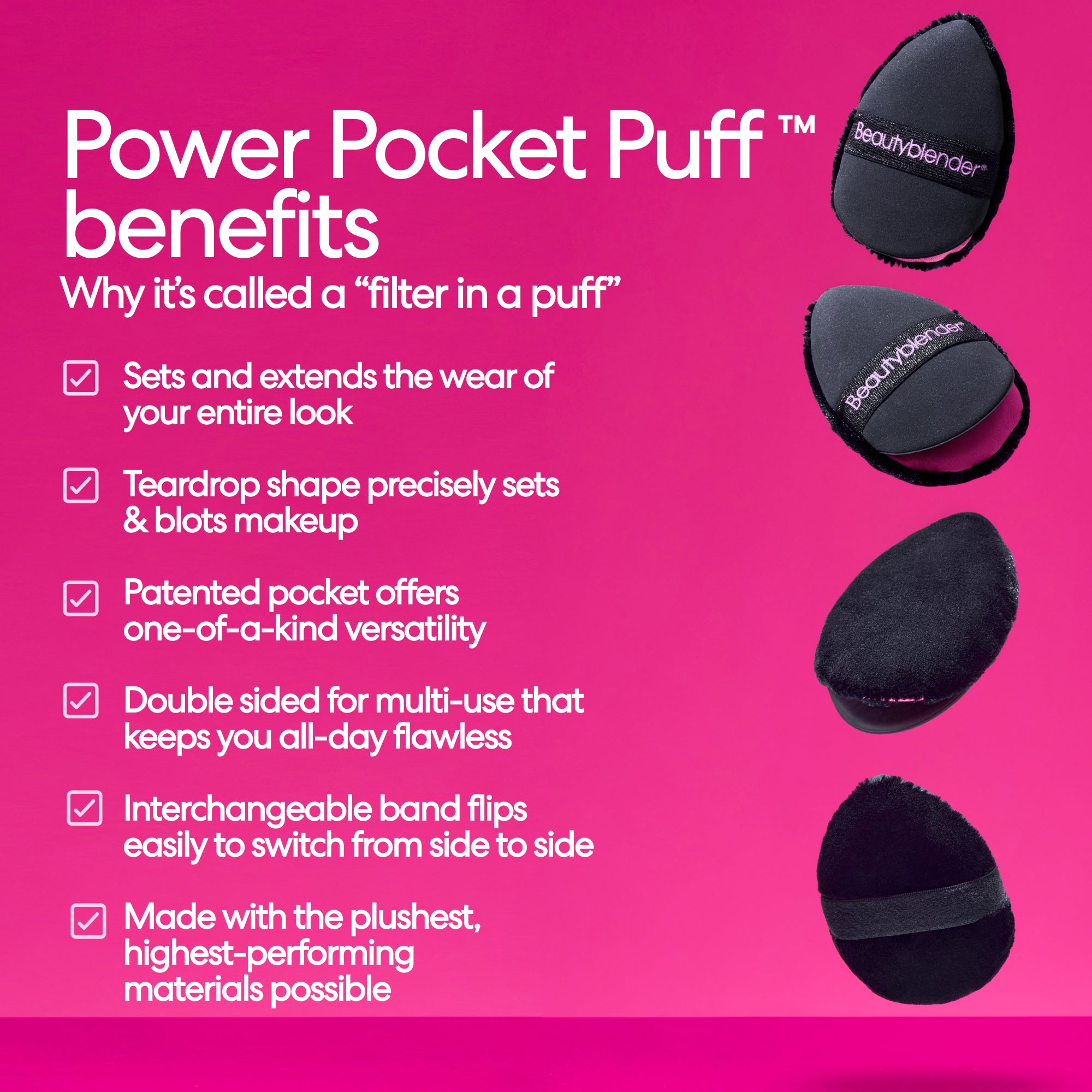 Power Pocket Puff™ benefits. Why it's called a "filter in a puff". Sets and extends the wear of your entire look. Teardrop shape precisely sets & blots makeup. Potential pocket offers on-of-a-kind versatility. Double sided for multi-use that keeps you all-day flawless. Interchangeable band flips easily to switch from side to side. Made with the plushest, highest-performing materials possible.
