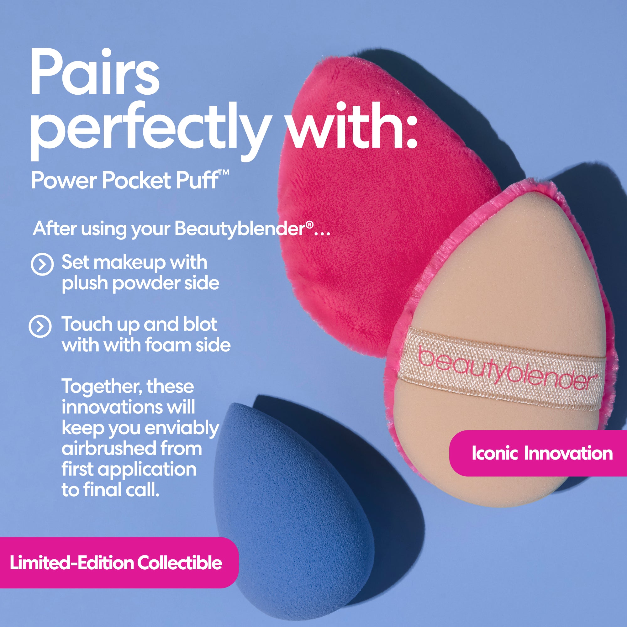 Pairs perfectly with: Power Pocket Puff™. After using your Beautyblender®... Set makeup with plush powder side. Touch up and blot with with foam side. Together, these innovations will keep you enviably airbrushed from first application to final call. 