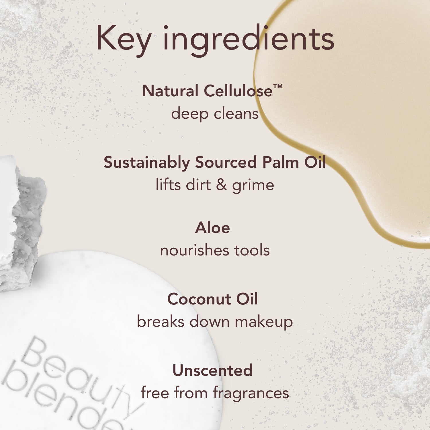 Key ingredients. Natural Cellulose™: deep cleans. Sustainably Sourced Palm Oil: lifts dirt & grime. Aloe: nourishes tools. Coconut Oil: breaks down makeup. Unscented: free from fragrances.