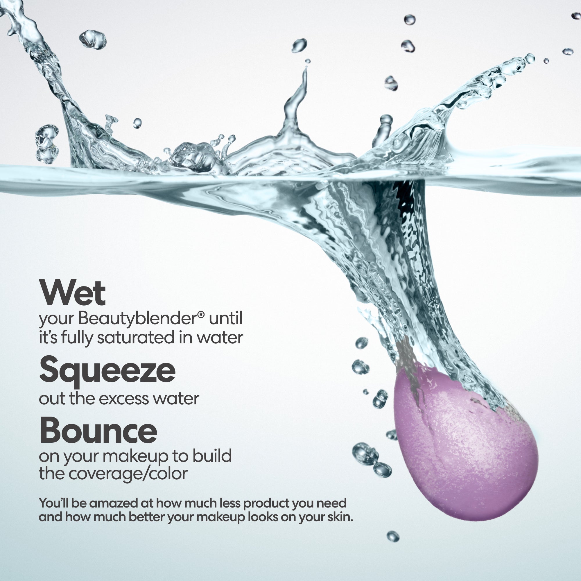 Wet your Beautyblender® until it's fully saturated in water. Squeeze out the excess water. Bounce on your makeup to build the coverage/color. You'll be amazed at how much less product you need and how much better your makeup looks on your skin.