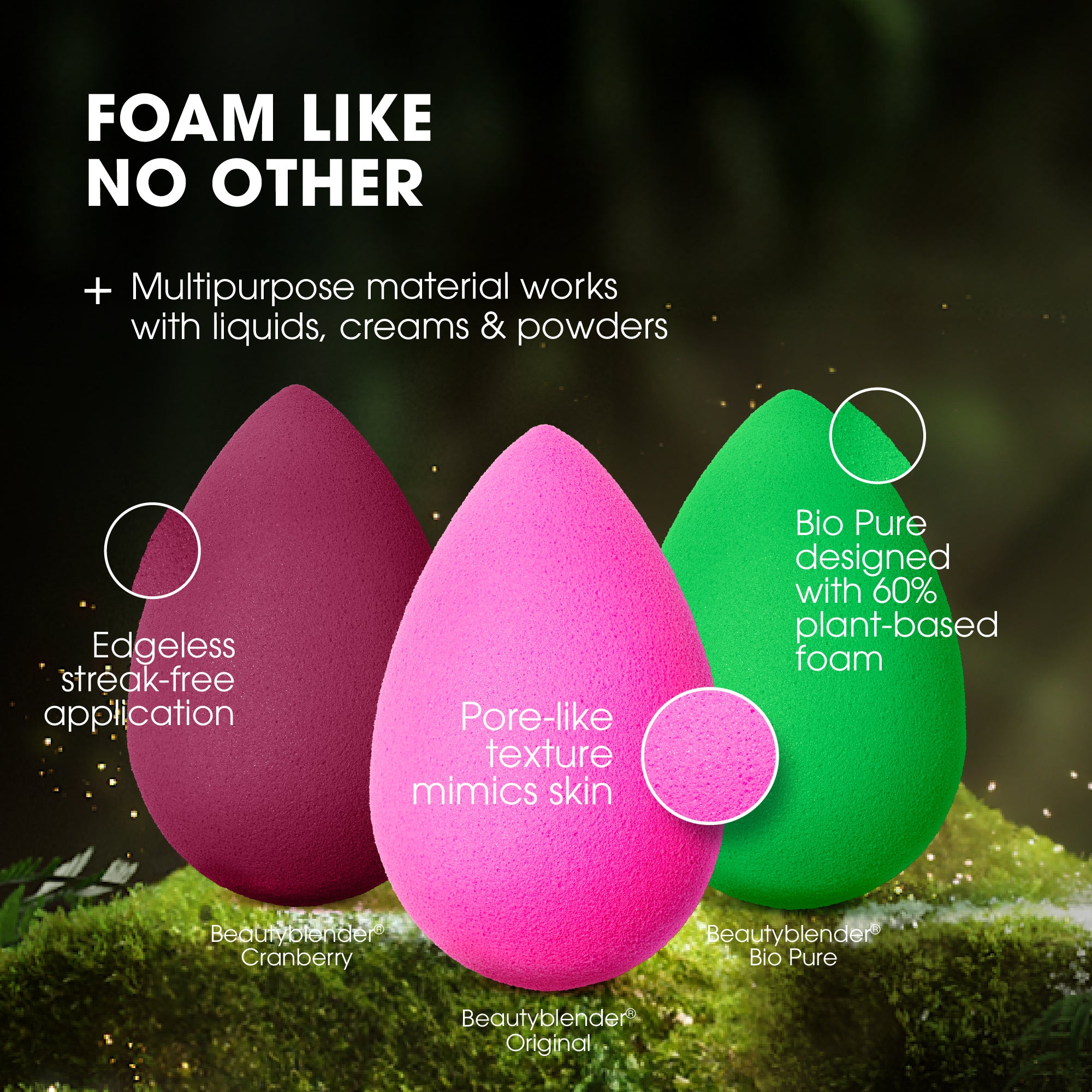 FOAM LIKE NO OTHER. Multipurpose material works with liquids, creams & powders. Edgeless streak-free application. Pore-like texture mimics skin. Bio Pure designed with 60% plant-based foam.