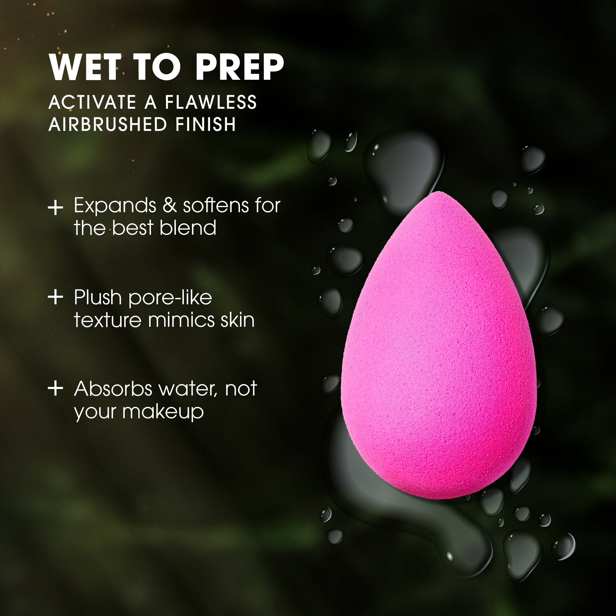 WET TO PREP. ACTIVATE A FLAWLESS AIRBRUSHED FINISH. Expands & softens for the best blend. Plush pore-like texture mimics skin. Absorbs water, not your makeup.