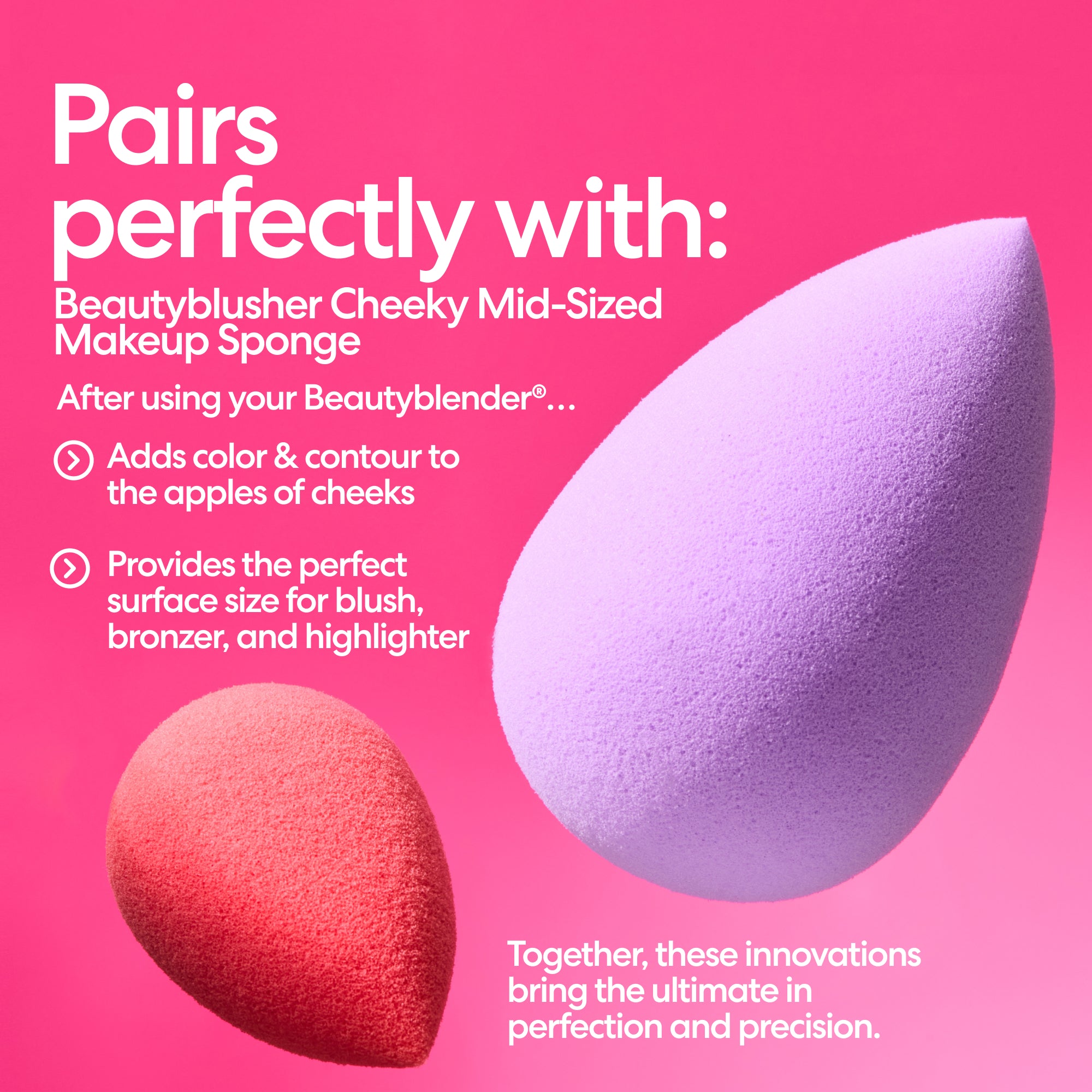 Pairs perfectly with: Beautyblusher Cheeky Mid-Sized Makeup Sponge. After using your Beautyblender®... Adds color & contour to the apples of cheeks. Provideds the perfect surface size for blush, bronzer, and highlighter. Together, these innovations bring the ultimate in perfection and precision.